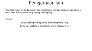 Penggunaan lain
Past continuous tense digunakan bila terjadi suatu selingan (interupsi) pada suatu
perbuatan atau kejadian yang sedang berlangsung
Contoh:
I was working in the garden, when the phone rang
Betty was cooking in the kitchen when Hadi came in
 