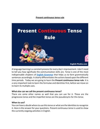 Present continuous tense rule
A language learning is a constant process for every day’s improvement. I don’t need
to tell you how significate the communication skills are. Tense is one of the most
indispensable chapters of English Grammar that helps us to form grammatically
sentences accordingly. It clearly differentiates the actions based upon the different
time periods. Today we are going to learn the Present continuous tense rule. It is
a very important task to learn the formulae and identities first, before we move on
to learn its multiple uses.
What else can we call the present continuous tense?
There are some other names as well that you can use for it. These are the
progressive tense and the imperfect tense are the pseudonyms for this tense.
When to use?
You can have a doubt where to use this tense or what are the identities to recognize
it. Here is the answer for your questions. Present continuous tense is used to show
the currently ongoing activities in English.
 