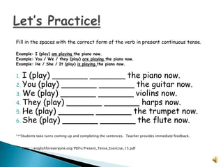 Fill in the spaces with the correct form of the verb in present continuous tense.

Example: I (play) am playing the piano now.
Example: You / We / they (play) are playing the piano now.
Example: He / She / It (play) is playing the piano now.


1. I (play) _______ _______ the piano now.
2. You (play) _______ _______ the guitar now.
3. We (play) _______ _______ violins now.
4. They (play) _______ _______ harps now.
5. He (play) _______ _______ the trumpet now.
6. She (play) _______ _______ the flute now.

***Students take turns coming up and completing the sentences. Teacher provides immediate feedback.


     http://englishforeveryone.org/PDFs/Present_Tense_Exercise_15.pdf
 