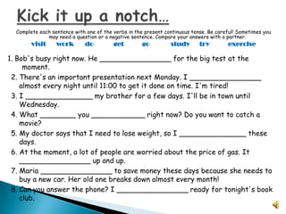 Complete each sentence with one of the verbs in the present continuous tense. Be careful! Sometimes you
              may need a question or a negative sentence. Compare your answers with a partner.
        visit     work       do          get        go          study       try        exercise

1. Bob's busy right now. He ________________ for the big test at the
     moment.
 2. There's an important presentation next Monday. I ________________
    almost every night until 11:00 to get it done on time. I'm tired!
 3. I _______________ my brother for a few days. I'll be in town until
    Wednesday.
 4. What ________ you ____________ right now? Do you want to catch a
    movie?
 5. My doctor says that I need to lose weight, so I _______________ these
    days.
 6. At the moment, a lot of people are worried about the price of gas. It
    ________________ up and up.
 7. Maria ________________ to save money these days because she needs to
    buy a new car. Her old one breaks down almost every month!
 8. Can you answer the phone? I ________________ ready for tonight's book
    club.
 