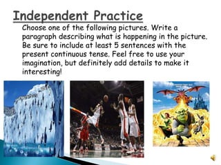 Choose one of the following pictures. Write a
paragraph describing what is happening in the picture.
Be sure to include at least 5 sentences with the
present continuous tense. Feel free to use your
imagination, but definitely add details to make it
interesting!
 