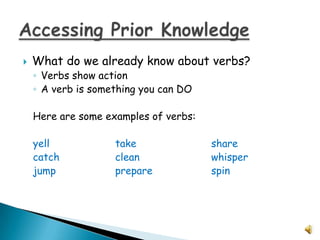    What do we already know about verbs?
    ◦ Verbs show action
    ◦ A verb is something you can DO

    Here are some examples of verbs:

    yell            take               share
    catch           clean              whisper
    jump            prepare            spin
 