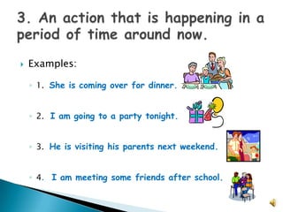    Examples:

    ◦ 1. She is coming over for dinner.


    ◦ 2. I am going to a party tonight.


    ◦ 3. He is visiting his parents next weekend.


    ◦ 4. I am meeting some friends after school.
 