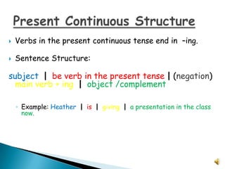    Verbs in the present continuous tense end in –ing.

   Sentence Structure:

subject | be verb in the present tense | (negation)
 main verb + ing | object /complement

    ◦ Example: Heather | is | giving | a presentation in the class
      now.
 