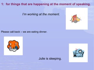 1: for things that are happening at the moment of speaking.
Julie is sleeping.
I’m working at the moment.
Please call back – we are eating dinner.
 