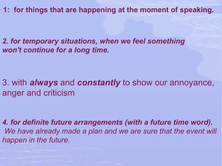 1: for things that are happening at the moment of speaking.
2. for temporary situations, when we feel something
won't continue for a long time.
3. with always and constantly to show our annoyance,
anger and criticism
4. for definite future arrangements (with a future time word).
We have already made a plan and we are sure that the event will
happen in the future.
 