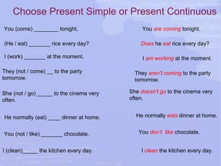 Choose Present Simple or Present Continuous
You (come) ________ tonight. You are coming tonight.
(He / eat) _______ rice every day? Does he eat rice every day?
I (work) _______ at the moment. I am working at the moment.
They (not / come) __ to the party
tomorrow.
They aren’t coming to the party
tomorrow.
She (not / go) _____ to the cinema very
often.
She doesn’t go to the cinema very
often.
He normally (eat) ____ dinner at home. He normally eats dinner at home.
You (not / like) _______ chocolate. You don’t like chocolate.
I (clean)_____ the kitchen every day. I clean the kitchen every day.
 