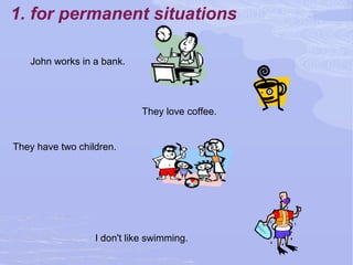 1. for permanent situations
John works in a bank.
They love coffee.
They have two children.
I don't like swimming.
 