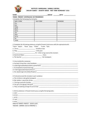 INSTITUTO EMPRESARIAL GABRIELA MISTRAL
ENGLISH SUBJECT SEVENTH GRADE FIRST TERM WORKSHEET 2016
NAME: _________________________________________GRADE: _________DATE: ________________
THEME: PRESENT CONTINUOUS OR PROGRESSIVE
1.Complete the followingchartof verbs:
BASE FORM -ING FORM MEANING
Dry
Run
Sleep
Walk
Solve
Tell
Help
Drive
Go
study
2. Complete the followingsentences usingthe Present Continuous with the appropiateverb:
*swim *watch *have *play *check *listen *talk
a. Diana _______________________ breakfastnow.
b. They ________________________ in the pool.
c. I ____________________________TV in the living-roomatthe moment.
d. David and Steve ________________________ chess.
e. The teacher ___________________________ the homework.
3. Unscramblethe sentences:
a. having/ is/now/my sister/ problems _______________________________________________________
b. at/doing/are/the/we/an/exercise/moment/ _________________________________________________
c. his/now/he/is/room/cleaning/_____________________________________________________________
d. listening/you/to/now/are/music/ __________________________________________________________
e. the /watering/is/my father/flowers/ ________________________________________________________
4. Find and correct the mistakein each sentence:
a. The children is doingthe homework. ________________________________________________________
b. My mother is wash the dishes._____________________________________________________________
c. I havinga party this Sunday. _______________________________________________________________
d. The girls arejogingin the park._____________________________________________________________
e. They are takeing an English coursenow. _____________________________________________________
5. Write sentences in Present Continuous usingthe followingverbs:
a. wear _________________________________________________________________________________
b. drink _________________________________________________________________________________
c. write _________________________________________________________________________________
d. read _________________________________________________________________________________
e. play __________________________________________________________________________________
PRACTICE MAKES PERFECT. GOOD LUCK!
TEACHER: CARMEN CECILIA RAMIREZ C.
 