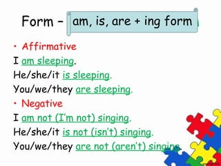 Form – am, are, is + ing form
         am, is, are + ing form

• Affirmative
I am sleeping.
He/she/it is sleeping.
You/we/they are sleeping.
• Negative
I am not (I’m not) singing.
He/she/it is not (isn’t) singing.
You/we/they are not (aren’t) singing.
 