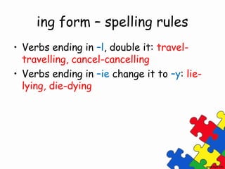 ing form – spelling rules
• Verbs ending in –l, double it: travel-
  travelling, cancel-cancelling
• Verbs ending in –ie change it to –y: lie-
  lying, die-dying
 