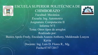 ESCUELA SUPERIOR POLITÉCNICA DE
CHIMBORAZO
Facultad: Mecánica
Escuela: Ing. Automotriz
Asignatura: Computación II
Informe N°3
Tema: Otros tipos de arreglos
Realizado por:
Bustos Apolo Fredy, Encalada Asanza Anthony, Maldonado Loayza
Kevin
Docente: Ing. Luis D. Flores R., Mg.
Fecha:07/07/2017
 