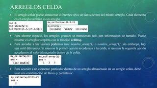 ARREGLOS CELDA
 El arreglo celda puede almacenar diferentes tipos de datos dentro del mismo arreglo. Cada elemento
en el arreglo también es un arreglo.
 Para ahorrar espacio, los arreglos grandes se mencionan sólo con información de tamaño. Puede
mostrar el arreglo completo con la función celldisp.
 Para acceder a los valores podemos usar nombre_array(1) o nombre_array{1}, sin embargo, hay
una sutil diferencia. Si usamos la primer opción accedemos a la celda, si usamos la segunda opción
accedemos al valor almacenado dentro de la celda.
 Para acceder a un elemento particular dentro de un arreglo almacenado en un arreglo celda, debe
usar una combinación de llaves y paréntesis:
 