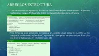 ARREGLOS ESTRUCTURA
• Una estructura es una agrupación de datos de tipo diferente bajo un mismo nombre. A los datos
les llamamos campos. No hace falta definir previamente el modelo de la estructura.
• Otra forma de crear estructuras es mediante el comando struct, donde los nombres de los
campos se escriben entre apóstrofos (') seguidos del valor que se les quiere asignar. Este valor
puede ser la cadena vacía ('') o la matriz vacía ([]).
 
