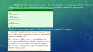 • MATLAB permite definir estructuras anidadas, es decir una estructura con campos que sean otras estructuras
Para acceder a los campos de la estructura más interna se utiliza dos veces el operador punto (.).
 Pueden crearse vectores y matrices (e hipermatrices) de estructuras. Por ejemplo:
 