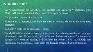 INTRODUCCIÓN
• La “especialidad” de MATLAB es trabajar con vectores y matrices, pero
MATLAB puede también trabajar con otros tipos de datos:
• Conjuntos o cadenas de caracteres.
• Estructuras, o agrupaciones bajo un mismo nombre de datos de naturaleza
diferente.
• Vectores o matrices de celdas (cell arrays).
• En MATLAB las matrices escalares, vectoriales y bidimensionales se usan para
almacenar datos. En realidad, todas ellas son bidimensionales. Por tanto, aun
cuando A=1; crea un escalar, B=1:10; crea un vector y C=[1,2,3;4,5,6]; crea
una matriz bidimensional, todas ellas son todavía arreglos bidimensionales.
 
