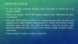TIPOS DE DATOS
• El tipo de datos (también llamado clase) principal en MATLAB es el
arreglo o matriz.
• Dentro del arreglo, MATLAB soporta algunos tipos diferentes de datos
secundarios.
• Dado que MATLAB se escribió en C, muchos de estos tipos de datos son
paralelos a los tipos de datos soportados por C. MATLAB también incluye
funciones para convertir entre tipos de datos y tipos de arreglos, para
almacenar diferentes tipos de datos en el mismo arreglo (arreglos celda y
estructura).
• Tipos de datos: Carácter, Lógico y numérico.
 