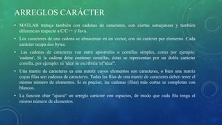 ARREGLOS CARÁCTER
• MATLAB trabaja también con cadenas de caracteres, con ciertas semejanzas y también
diferencias respecto a C/C++ y Java.
• Los caracteres de una cadena se almacenan en un vector, con un carácter por elemento. Cada
carácter ocupa dos bytes.
• Las cadenas de caracteres van entre apóstrofos o comillas simples, como por ejemplo:
'cadena'. Si la cadena debe contener comillas, éstas se representan por un doble carácter
comilla, por ejemplo: ni 'idea' se escribiría 'ni''idea'''.
• Una matriz de caracteres es una matriz cuyos elementos son caracteres, o bien una matriz
cuyas filas son cadenas de caracteres. Todas las filas de una matriz de caracteres deben tener el
mismo número de elementos. Si es preciso, las cadenas (filas) más cortas se completan con
blancos.
• La función char "ajusta" un arreglo carácter con espacios, de modo que cada fila tenga el
mismo número de elementos.
 