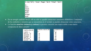  En un arreglo carácter MATLAB no sólo se pueden almacenar caracteres alfabéticos. Cualquiera
de los símbolos o números que se encuentran en el teclado se pueden almacenar como caracteres.
 La función num2str (número a cadena) le permite convertir una matriz doble a una matriz
compuesta de datos carácter:
 