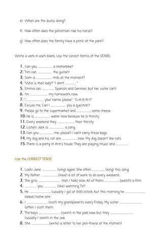e) What are the ducks doing?
f) How often does the policeman ride his horse?
g) How often does the family have a picnic at the park?
Write a verb in each blank. Use the correct forms of the VERBS:
1. Can you ………………………… a motorbike?
2. Tim can ………………………… the guitar?
3. Sam is ………………………….. milk at the moment?
4. “Who is that lady?” “I don’t …………………. .”
5. Emma can ……………………. Spanish and German, but her sister can’t.
6. I’m ……………………………… my homework now.
7. “………………………………. your name, please.” “G-A-R-R-Y”
8. Excuse me. Can I …………………………. you a question?
9. Please go to the supermarket and ……………………….. some cheese.
10. He is …………………………. water now because he is thirsty.
11. Every weekend they …………………………….. their thirsty.
12. Listen! Jack is …………………………. a song.
13. Can you ………………………. me, please? I can’t carry these bags.
14. My dog and his cat are ……………………………now. My dog doesn’t like cats.
15. There is a party in Ann’s house. They are playing music and …………………….
Use the CORRECT TENSE:
1. Look! Jane ………………………… (sing) again. She often …………………….. (sing) this song.
2. My father ………………………………(have) a lot of work to do every weekend.
3. The girls …………………………………….. (not / talk) now. All of them ………………………… (watch) a film.
4. …………………… you …………………….. (like) watching TV?
5. He …………………………………….. (usually / go) at 9:00 o’clock, but this morning he …………………………………..
(leave) home late.
6. I ……………………………………. (visit) my grandparents every Friday. My sister ……………………………………….
(often / visit) them.
7. The boys …………………………………….. (swim) in the pool now but they …………………………………………
(usually / swim) in the sea.
8. She ……………………………….(write) a letter to her pen-friend at the moment.
 