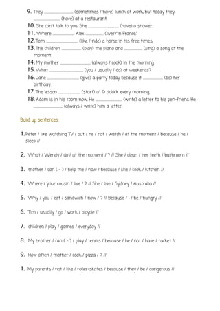 9. They …………………………………….. (sometimes / have) lunch at work, but today they
…………………………………. (have) at a restaurant.
10. She can’t talk to you. She ………………………………………. (have) a shower.
11. “Where …………………………… Alex ……………………… (live)?“In France.”
12. Tom ………………………………………… (like / ride) a horse in his free times.
13. The children ………………………… (play) the piano and ……………………… (sing) a song at the
moment.
14. My mother ………………………………………. (always / cook) in the morning.
15. What …………………………………………… (you / usually / do) at weekends?
16. Jane ………………………………………… (give) a party today because it ………………………… (be) her
birthday.
17. The lesson …………………………… (start) at 9 o’clock every morning.
18. Adam is in his room now. He …………………………………. (write) a letter to his pen-friend. He
…………………………………….. (always / write) him a letter.
Build up sentences:
1.Peter / like watching TV / but / he / not / watch / at the moment / because / he /
sleep //
2. What / Wendy / do / at the moment / ? // She / clean / her teeth / bathroom //
3. mother / can ( - ) / help me / now / because / she / cook / kitchen //
4. Where / your cousin / live / ? // She / live / Sydney / Australia //
5. Why / you / eat / sandwich / now / ? // Because / I / be / hungry //
6. Tim / usually / go / work / bicycle //
7. children / play / games / everyday //
8. My brother / can ( - ) / play / tennis / because / he / not / have / racket //
9. How often / mother / cook / pizza / ? //
1. My parents / not / like / roller-skates / because / they / be / dangerous //
 