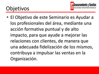 Objetivos
• El Objetivo de este Seminario es Ayudar a
los profesionales del área, mediante una
acción formativa puntual y de alto
impacto, para que ayude a mejorar las
relaciones con clientes, de manera que
una adecuada fidelización de los mismos,
contribuya a impulsar las ventas en la
Organización.
 