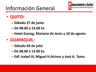 Información General
• QUITO:
– Sábado 27 de junio
– De 08.00 a 13.00 hs
– Hotel Zumag, Mariana de Jesús y 10 de agosto
• GUAYAQUIL:
– Sábado 04 de julio
– De 08.00 a 13.00 hs
– Edf. Isabel III, Miguel H.Alcivar y José A. Tama
 