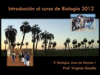 Introducción al curso de Biología 2012




                    5º Biológico. Liceo de Solymar I
                           Prof. Virginia Gasdía
 