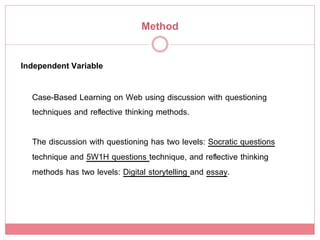 Method!

Independent Variable!

  Case-Based Learning on Web using discussion with questioning
  techniques and reﬂective thinking methods.!
  !
  The discussion with questioning has two levels: Socratic questions
  technique and 5W1H questions technique, and reﬂective thinking
  methods has two levels: Digital storytelling and essay.!
 