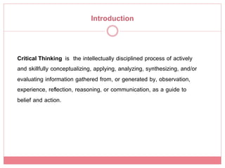 Introduction!


Critical Thinking is the intellectually disciplined process of actively
and skillfully conceptualizing, applying, analyzing, synthesizing, and/or
evaluating information gathered from, or generated by, observation,
experience, reﬂection, reasoning, or communication, as a guide to
belief and action.!
 