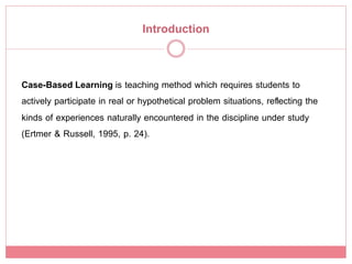 Introduction!


Case-Based Learning is teaching method which requires students to
actively participate in real or hypothetical problem situations, reﬂecting the
kinds of experiences naturally encountered in the discipline under study
(Ertmer & Russell, 1995, p. 24). !
 