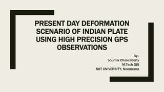 PRESENT DAY DEFORMATION
SCENARIO OF INDIAN PLATE
USING HIGH PRECISION GPS
OBSERVATIONS
By:-
Soumik Chakraborty
M.Tech GIS
NIIT UNIVERSITY, Neemrana
 