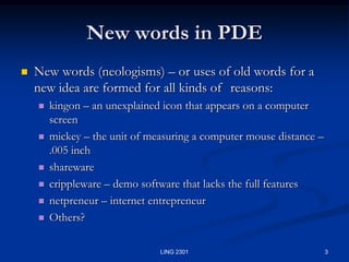 3LING 2301New words in PDENew words (neologisms) – or uses of old words for a new idea are formed for all kinds of 	reasons:kingon – an unexplained icon that appears on a computer screenmickey – the unit of measuring a computer mouse distance – .005 inchshareware crippleware – demo software that lacks the full features netpreneur – internet entrepreneurOthers?
