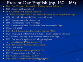 1 LING 2301 Present-Day English (pp. 167 – 168) 1844  First Telegraph line used b/t Washington and Baltimore 1865  Atlantic cable completed 1870  Compulsory Education in Britain  (led to leveling of dialects and slowed down the pace of linguistic change) 1876  Alexander Graham Bell invents the telephone 1877  Edison invents the phonograph 1899  First magnetic sound recordings 1903  Orville and Wilber Wright make the first successful flight  1914–1918  WWI 1921  British Broadcasting Corporation founded (BBC) 1925  John Logi Baird transmits a picture of a human face via television 1927  Charles Lindberg – first “nonstop” transatlantic flight  1929  First use of teleprinters and teletypewrighters First scheduled TV broadcast in NY 1936  BBC London television service begins 1939–1945  WWII 1942  First computer developed in the US 1947  Transistor invented at Bell Labs 1951  Color TV introduced into USA 1968  Intelsat communication satellite launched. 