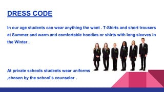 DRESS CODE
In our age students can wear anything the want . T-Shirts and short trousers
at Summer and warm and comfortable hoodies or shirts with long sleeves in
the Winter .
At private schools students wear uniforms
,chosen by the school’s counselor .
 