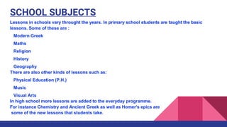 SCHOOL SUBJECTS
Lessons in schools vary throught the years. In primary school students are taught the basic
lessons. Some of these are :
Modern Greek
Maths
Religion
History
Geography
There are also other kinds of lessons such as:
Physical Education (P.H.)
Music
Visual Arts
In high school more lessons are added to the everyday programme.
For instance Chemistry and Ancient Greek as well as Homer's epics are
some of the new lessons that students take.
 