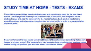 STUDY TIME AT HOME - TESTS - EXAMS
Throught the years children have to dedicate more and more time to study for the next day at
school. The avarage time that they have to study is one to two hours, but it depends on the
student, his age and also the homework for the next school day. Each student has to learn
something act-out and solve some excercises that are given to him in order to understand what
they have learnt.
Moreover there are the final exams wich are at the end of the school year (something that doesn't
happen in primary school). The students have two weeks to study everything that has been tought
to them during the previous year and then write a test for each lesson.
 
