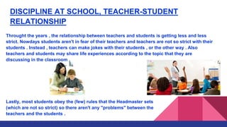 DISCIPLINE AT SCHOOL, TEACHER-STUDENT
RELATIONSHIP
Throught the years , the relationship between teachers and students is getting less and less
strict. Nowdays students aren't in fear of their teachers and teachers are not so strict with their
students . Instead , teachers can make jokes with their students , or the other way . Also
teachers and students may share life experiences according to the topic that they are
discussing in the classroom .
Lastly, most students obey the (few) rules that the Headmaster sets
(which are not so strict) so there aren't any "problems" between the
teachers and the students .
 
