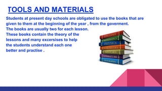 TOOLS AND MATERIALS
Students at present day schools are obligated to use the books that are
given to them at the beginning of the year , from the goverment.
The books are usually two for each lesson.
These books contain the theory of the
lessons and many excersises to help
the students understand each one
better and practise .
 