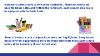 Moreover students have to own some notebooks . These notebooks are
used for taking notes and writting the homework. Each student also has to
be equipped with the basic tools.
Some of these are pens and pencils, erasers and highlighters. Every lesson
needs different equipment so there are much more tools that students need
to buy at the beginning of each school year.
 