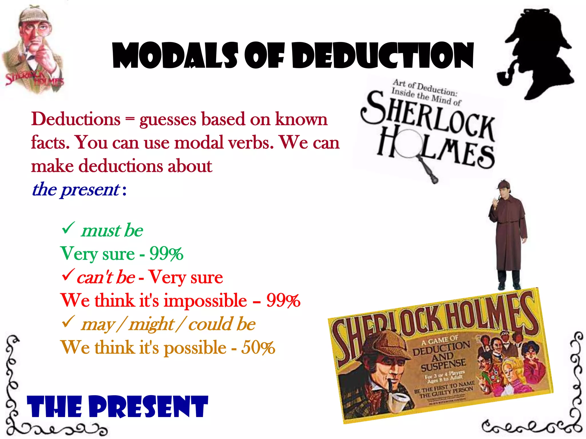 Modals of DeductionDeductions = guesses based on known facts. You can use modal verbs. We can make deductions about the present : must be Very sure - 99%can't be - Very sure We think it's impossible – 99% may / might / could be We think it's possible - 50%The Present
