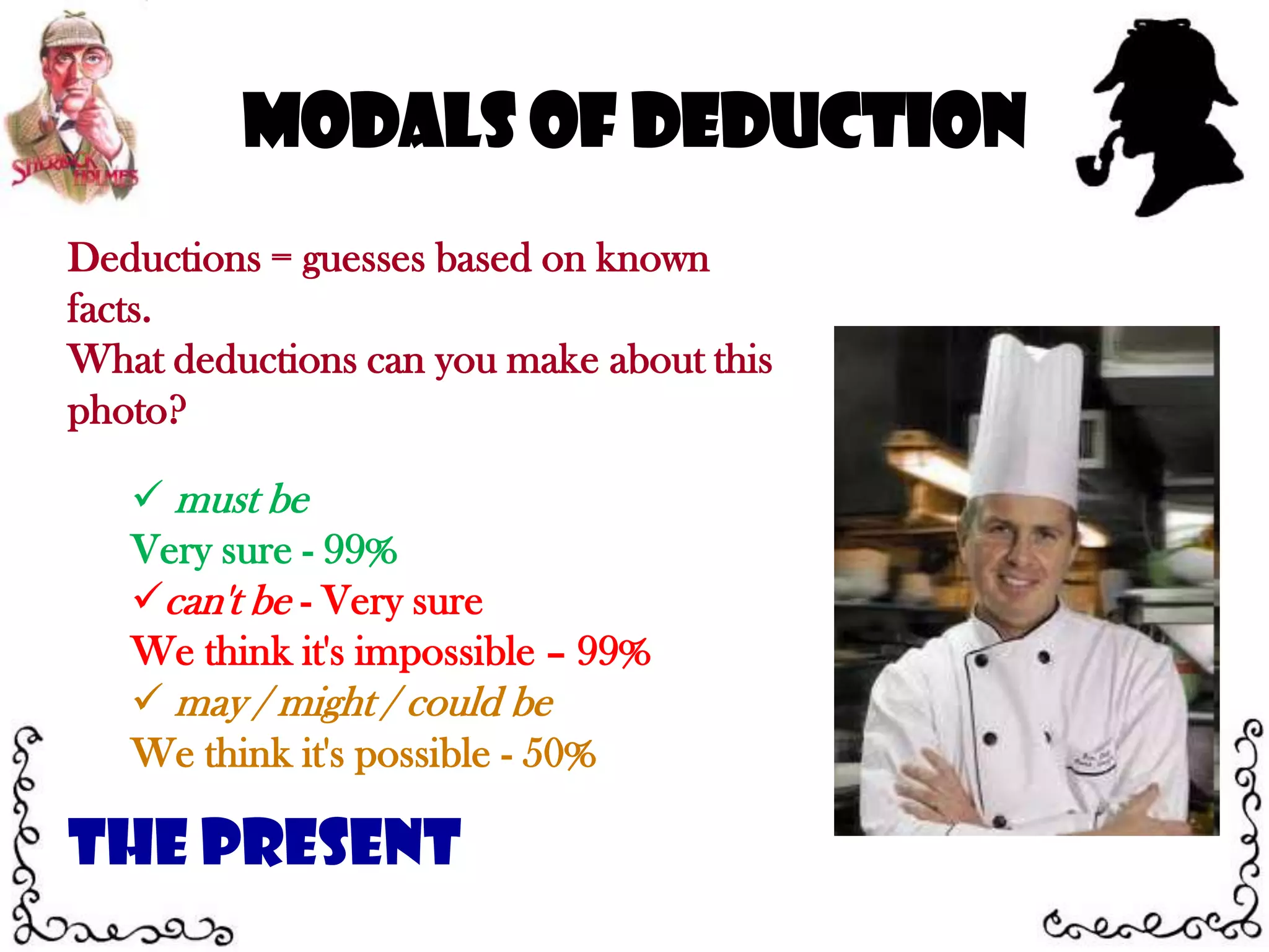 Modals of DeductionDeductions = guesses based on known facts.What deductions can you make about this photo? must be Very sure - 99%can't be - Very sure We think it's impossible – 99% may / might / could be We think it's possible - 50%The Present