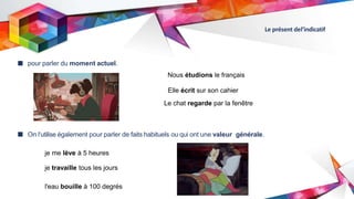 Le présent del’indicatif
■ pour parler du moment actuel.
■ On l‘utilise également pour parler de faits habituels ou qui ont une valeur générale.
Nous étudions le français
Elle écrit sur son cahier
Le chat regarde par la fenêtre
je me lève à 5 heures
je travaille tous les jours
l'eau bouille à 100 degrés
 