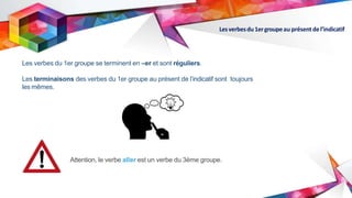 Lesverbesdu1ergroupeau présentdel’indicatif
Les verbes du 1er groupe se terminent en –er et sont réguliers.
Les terminaisons des verbes du 1er groupe au présent de l’indicatif sont toujours
les mêmes.
Attention, le verbe aller est un verbe du 3ème groupe.
 