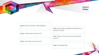 Exercice1
Dialogue
Sophie: Bonjour, je suis Sophie. J’habite à Bogotaet toi
?
Sophie: Je travaille dans une boutique, et toi ?
Sophie: J’aimechanter avec mes amis et toi ?
Emilie :Bonjour Sophie, je m’appelle Emilie et j’habiteà Cali. Tu
travailles ou tu étudies?
Emilie :J’étudie à l’Université. Qu’est-ce que tu aimes faire le
week-end ?
Emilie :J’aimeregarder la télé.
 