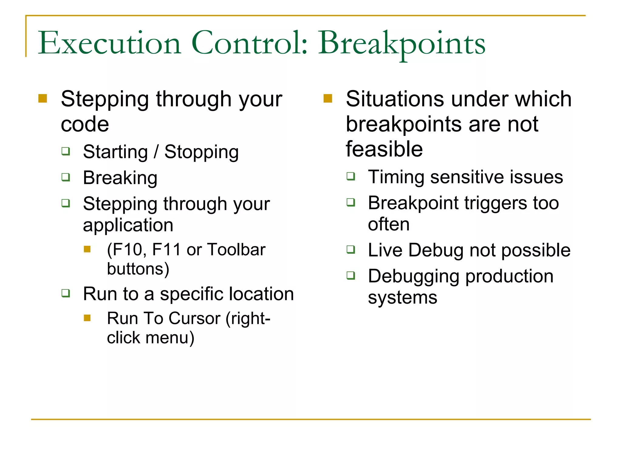 Execution Control: Breakpoints Stepping through your code Starting / Stopping Breaking Stepping through your application (F10, F11 or Toolbar buttons) Run to a specific location Run To Cursor (right-click menu) Situations under which breakpoints are not feasible Timing sensitive issues Breakpoint triggers too often Live Debug not possible Debugging production systems 