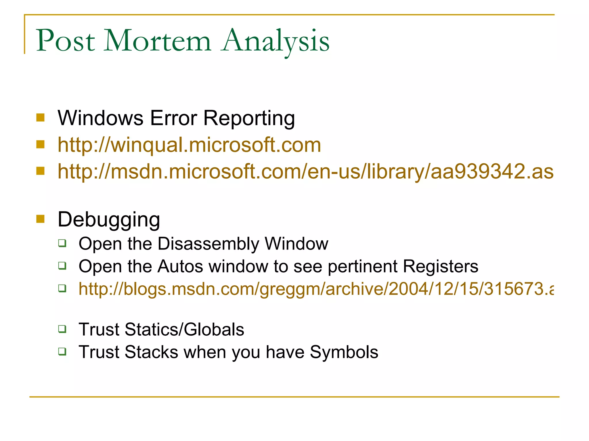 Post Mortem Analysis Windows Error Reporting http://winqual.microsoft.com   http://msdn.microsoft.com/en-us/library/aa939342.aspx   Debugging Open the Disassembly Window Open the Autos window to see pertinent Registers http://blogs.msdn.com/greggm/archive/2004/12/15/315673.aspx   Trust Statics/Globals Trust Stacks when you have Symbols 
