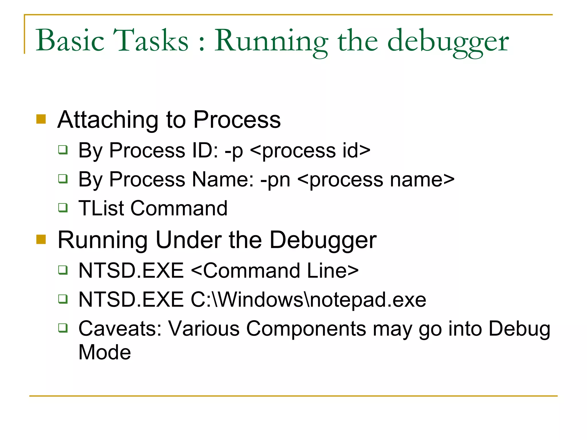 Basic Tasks : Running the debugger Attaching to Process By Process ID: -p <process id> By Process Name: -pn <process name> TList Command Running Under the Debugger NTSD.EXE <Command Line> NTSD.EXE C:\Windows\notepad.exe Caveats: Various Components may go into Debug Mode 