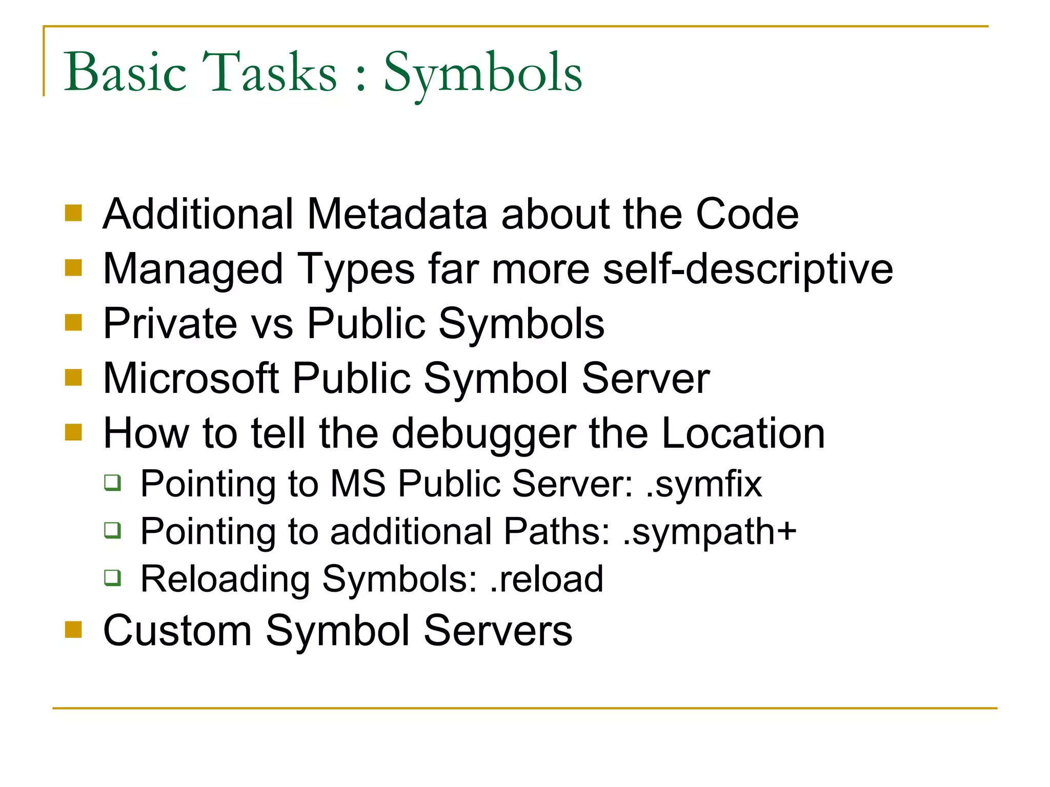 Basic Tasks : Symbols Additional Metadata about the Code Managed Types far more self-descriptive Private vs Public Symbols Microsoft Public Symbol Server How to tell the debugger the Location Pointing to MS Public Server: .symfix Pointing to additional Paths: .sympath+ Reloading Symbols: .reload Custom Symbol Servers 