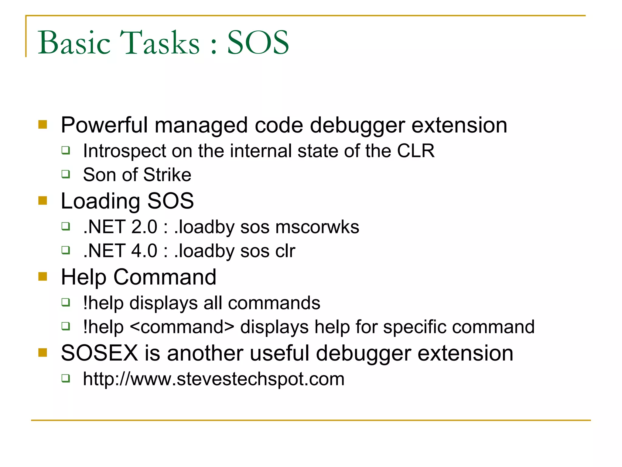Basic Tasks : SOS Powerful managed code debugger extension Introspect on the internal state of the CLR Son of Strike Loading SOS .NET 2.0 : .loadby sos mscorwks .NET 4.0 : .loadby sos clr Help Command !help displays all commands !help <command> displays help for specific command SOSEX is another useful debugger extension http://www.stevestechspot.com 